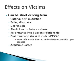    Can be short or long term
    ◦   Cutting/ self-mutilation
    ◦   Eating disorders
    ◦   Depression
    ◦   Alcohol and substance abuse
    ◦   Re-entrance into a violent relationship
    ◦   Post traumatic stress disorder (PTSD)*
            More information on PTSD and violence is available upon
             request
    ◦ Academic Career
 