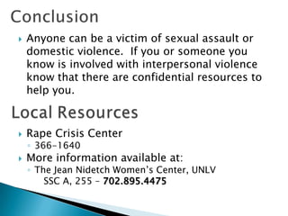    Anyone can be a victim of sexual assault or
    domestic violence. If you or someone you
    know is involved with interpersonal violence
    know that there are confidential resources to
    help you.


   Rape Crisis Center
    ◦ 366-1640
   More information available at:
    ◦ The Jean Nidetch Women’s Center, UNLV
        SSC A, 255 – 702.895.4475
 
