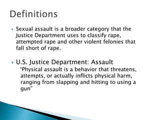    Sexual assault is a broader category that the
    Justice Department uses to classify rape,
    attempted rape and other violent felonies that
    fall short of rape.

   U.S. Justice Department: Assault
     “Physical assault is a behavior that threatens,
     attempts, or actually inflicts physical harm,
     ranging from slapping and hitting to using a
     gun”
 