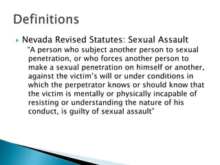    Nevada Revised Statutes: Sexual Assault
     “A person who subject another person to sexual
     penetration, or who forces another person to
     make a sexual penetration on himself or another,
     against the victim’s will or under conditions in
     which the perpetrator knows or should know that
     the victim is mentally or physically incapable of
     resisting or understanding the nature of his
     conduct, is guilty of sexual assault”
 