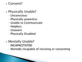    Consent?

   Physically Unable?
    ◦   Unconscious
    ◦   Physically powerless
    ◦   Unable to Communicate
    ◦   Helpless
    ◦   Unaware
    ◦   Physically Disabled

   Mentally Unable?
    ◦ INCAPACITATED
    ◦ Mentally incapable of resisting or consenting
 
