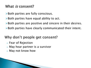 What is consent?
Both parties are fully conscious.
Both parties have equal ability to act.
Both parties are positive and sincere in their desires.
Both parties have clearly communicated their intent.




   Fear of Rejection
   May hear partner is a survivor
   May not know how
 