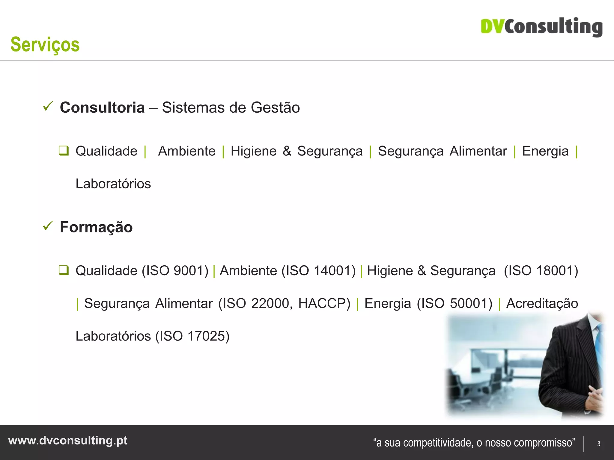 Serviços

      Consultoria – Sistemas de Gestão

        Qualidade | Ambiente | Higiene & Segurança | Segurança Alimentar | Energia |

          Laboratórios


      Formação

        Qualidade (ISO 9001) | Ambiente (ISO 14001) | Higiene & Segurança (ISO 18001)

          | Segurança Alimentar (ISO 22000, HACCP) | Energia (ISO 50001) | Acreditação

          Laboratórios (ISO 17025)




www.dvconsulting.pt                                    “a sua competitividade, o nosso compromisso”   3
 