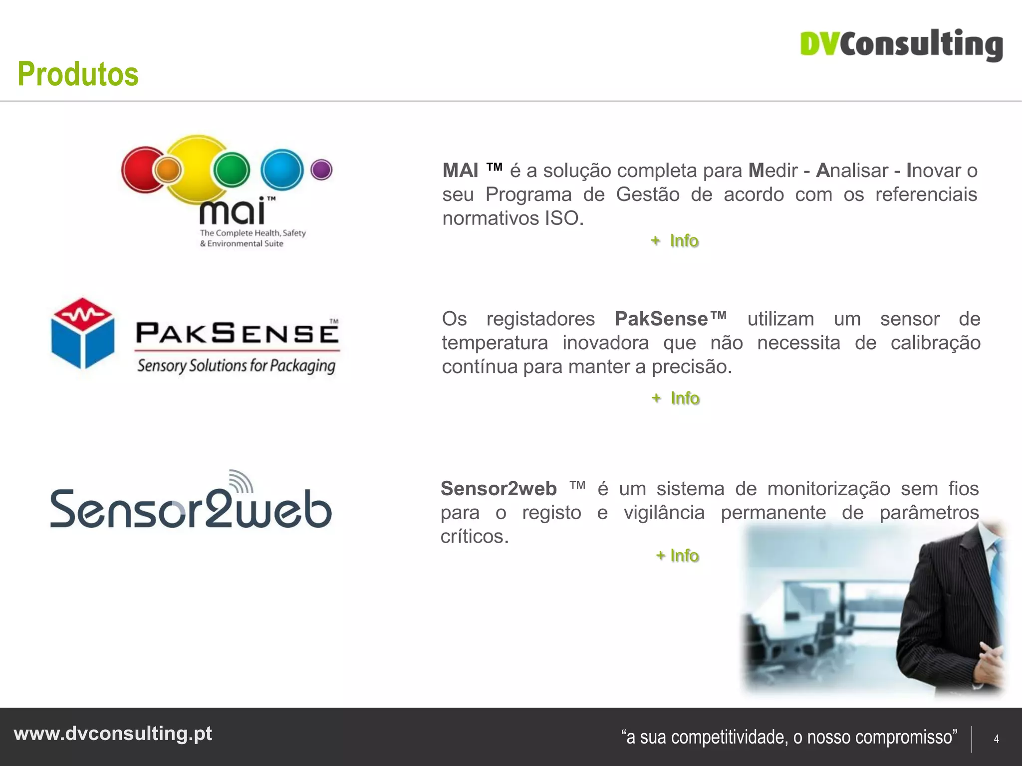 Produtos

                      MAI ™ é a solução completa para Medir - Analisar - Inovar o
                      seu Programa de Gestão de acordo com os referenciais
                      normativos ISO.
                                            + Info



                      Os registadores PakSense™ utilizam um sensor de
                      temperatura inovadora que não necessita de calibração
                      contínua para manter a precisão.
                                             + Info




                      Sensor2web ™ é um sistema de monitorização sem fios
                      para o registo e vigilância permanente de parâmetros
                      críticos.
                                             + Info




www.dvconsulting.pt                      “a sua competitividade, o nosso compromisso”   4
 