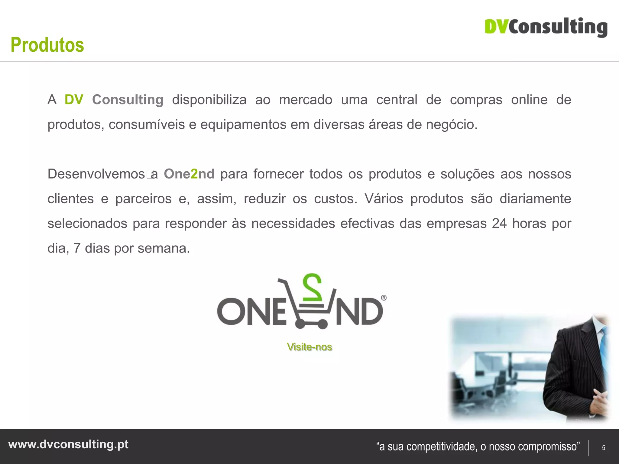 Produtos

      A DV Consulting disponibiliza ao mercado uma central de compras online de
      produtos, consumíveis e equipamentos em diversas áreas de negócio.


      Desenvolvemos﻿ One2nd para fornecer todos os produtos e soluções aos nossos
                    a
      clientes e parceiros e, assim, reduzir os custos. Vários produtos são diariamente
      selecionados para responder às necessidades efectivas das empresas 24 horas por
      dia, 7 dias por semana.




                                           Visite-nos




www.dvconsulting.pt                                     “a sua competitividade, o nosso compromisso”   5
 