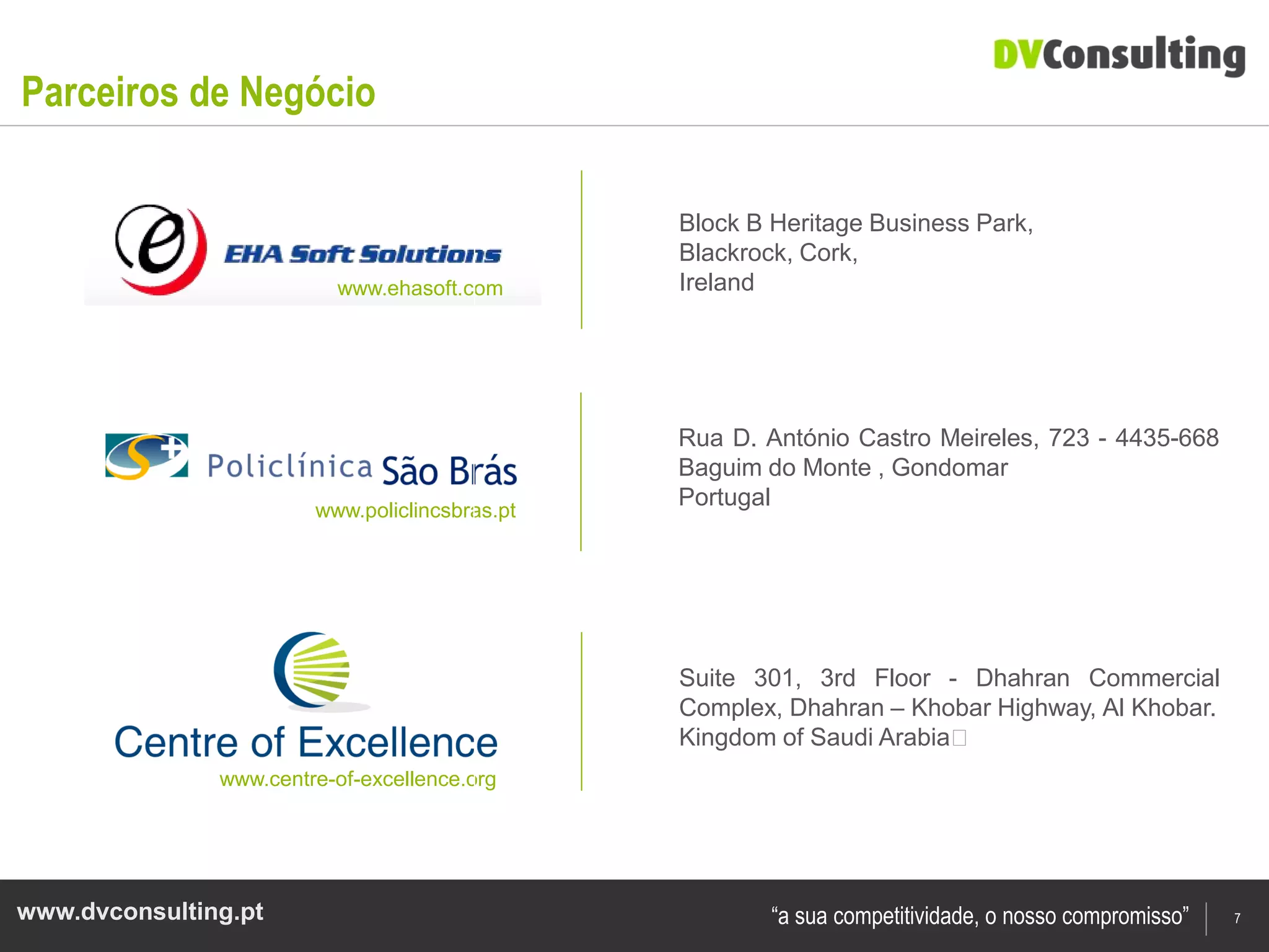 Parceiros de Negócio

                                                Block B Heritage Business Park,
                                                Blackrock, Cork,
                          www.ehasoft.com       Ireland




                                                Rua D. António Castro Meireles, 723 - 4435-668
                                                Baguim do Monte , Gondomar
                        www.policlincsbras.pt
                                                Portugal




                                                Suite 301, 3rd Floor - Dhahran Commercial
                                                Complex, Dhahran – Khobar Highway, Al Khobar.
                                                Kingdom of Saudi Arabia﻿
               www.centre-of-excellence.org




www.dvconsulting.pt                                     “a sua competitividade, o nosso compromisso”   7
 