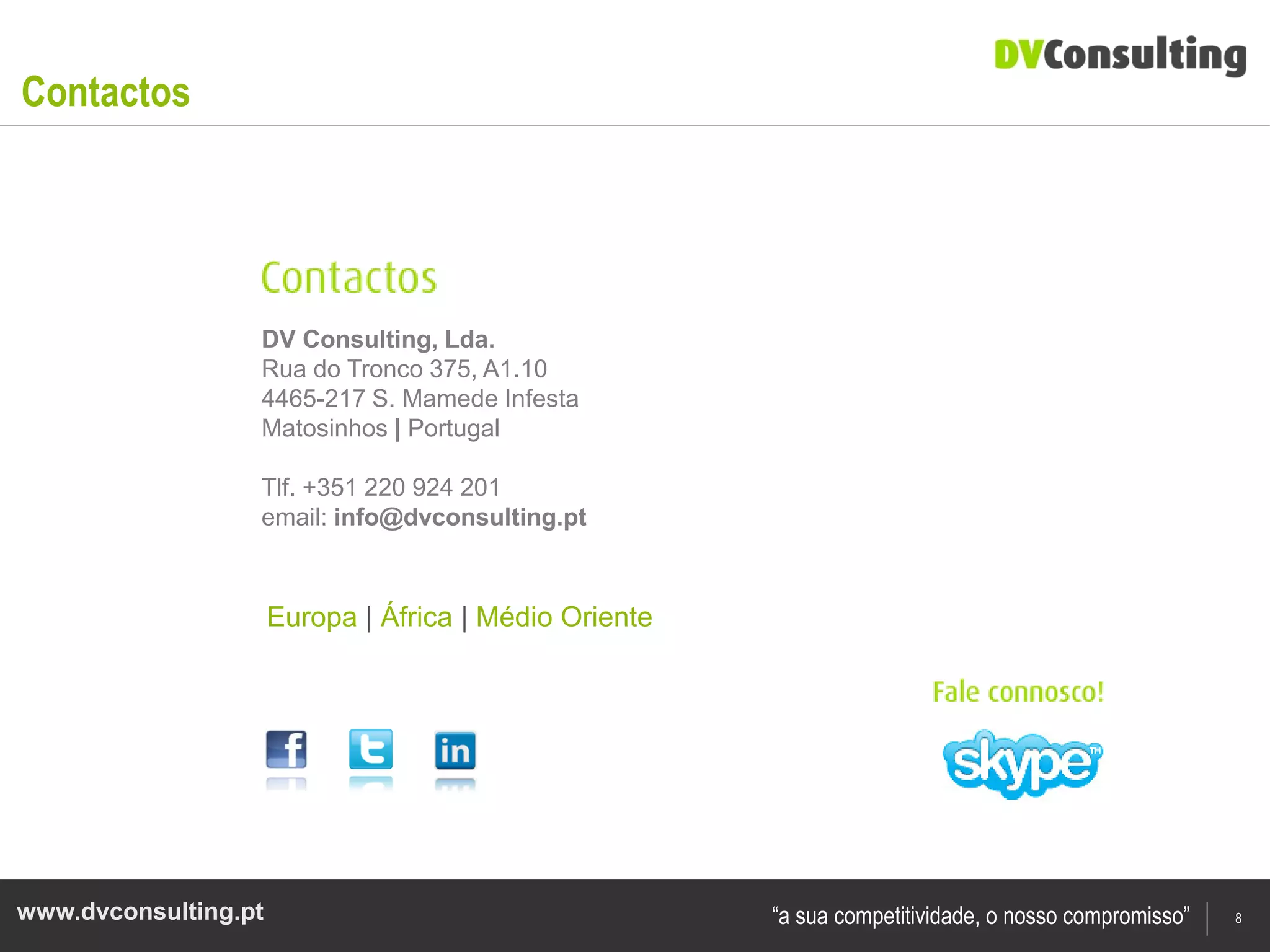 Contactos




                  DV Consulting, Lda.
                  Rua do Tronco 375, A1.10
                  4465-217 S. Mamede Infesta
                  Matosinhos | Portugal

                  Tlf. +351 220 924 201
                  email: info@dvconsulting.pt



                      Europa | África | Médio Oriente




www.dvconsulting.pt                                     “a sua competitividade, o nosso compromisso”   8
 