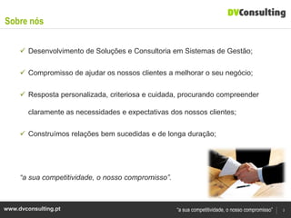 Sobre nós

      Desenvolvimento de Soluções e Consultoria em Sistemas de Gestão;


      Compromisso de ajudar os nossos clientes a melhorar o seu negócio;


      Resposta personalizada, criteriosa e cuidada, procurando compreender

        claramente as necessidades e expectativas dos nossos clientes;

      Construímos relações bem sucedidas e de longa duração;




     “a sua competitividade, o nosso compromisso”.



www.dvconsulting.pt                                  “a sua competitividade, o nosso compromisso”   2
 