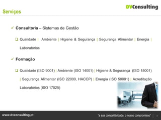 Serviços

      Consultoria – Sistemas de Gestão

        Qualidade | Ambiente | Higiene & Segurança | Segurança Alimentar | Energia |

          Laboratórios


      Formação

        Qualidade (ISO 9001) | Ambiente (ISO 14001) | Higiene & Segurança (ISO 18001)

          | Segurança Alimentar (ISO 22000, HACCP) | Energia (ISO 50001) | Acreditação

          Laboratórios (ISO 17025)




www.dvconsulting.pt                                    “a sua competitividade, o nosso compromisso”   3
 