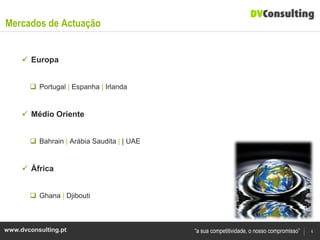 Mercados de Actuação


      Europa


        Portugal | Espanha | Irlanda


      Médio Oriente


        Bahrain | Arábia Saudita | | UAE


      África


        Ghana | Djibouti



www.dvconsulting.pt                         “a sua competitividade, o nosso compromisso”   6
 