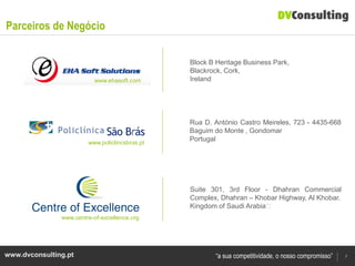 Parceiros de Negócio

                                                Block B Heritage Business Park,
                                                Blackrock, Cork,
                          www.ehasoft.com       Ireland




                                                Rua D. António Castro Meireles, 723 - 4435-668
                                                Baguim do Monte , Gondomar
                        www.policlincsbras.pt
                                                Portugal




                                                Suite 301, 3rd Floor - Dhahran Commercial
                                                Complex, Dhahran – Khobar Highway, Al Khobar.
                                                Kingdom of Saudi Arabia﻿
               www.centre-of-excellence.org




www.dvconsulting.pt                                     “a sua competitividade, o nosso compromisso”   7
 