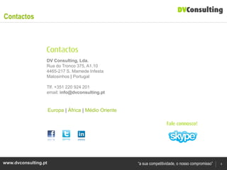 Contactos




                  DV Consulting, Lda.
                  Rua do Tronco 375, A1.10
                  4465-217 S. Mamede Infesta
                  Matosinhos | Portugal

                  Tlf. +351 220 924 201
                  email: info@dvconsulting.pt



                      Europa | África | Médio Oriente




www.dvconsulting.pt                                     “a sua competitividade, o nosso compromisso”   8
 