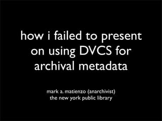how i failed to present
  on using DVCS for
  archival metadata
    mark a. matienzo (anarchivist)
     the new york public library
 