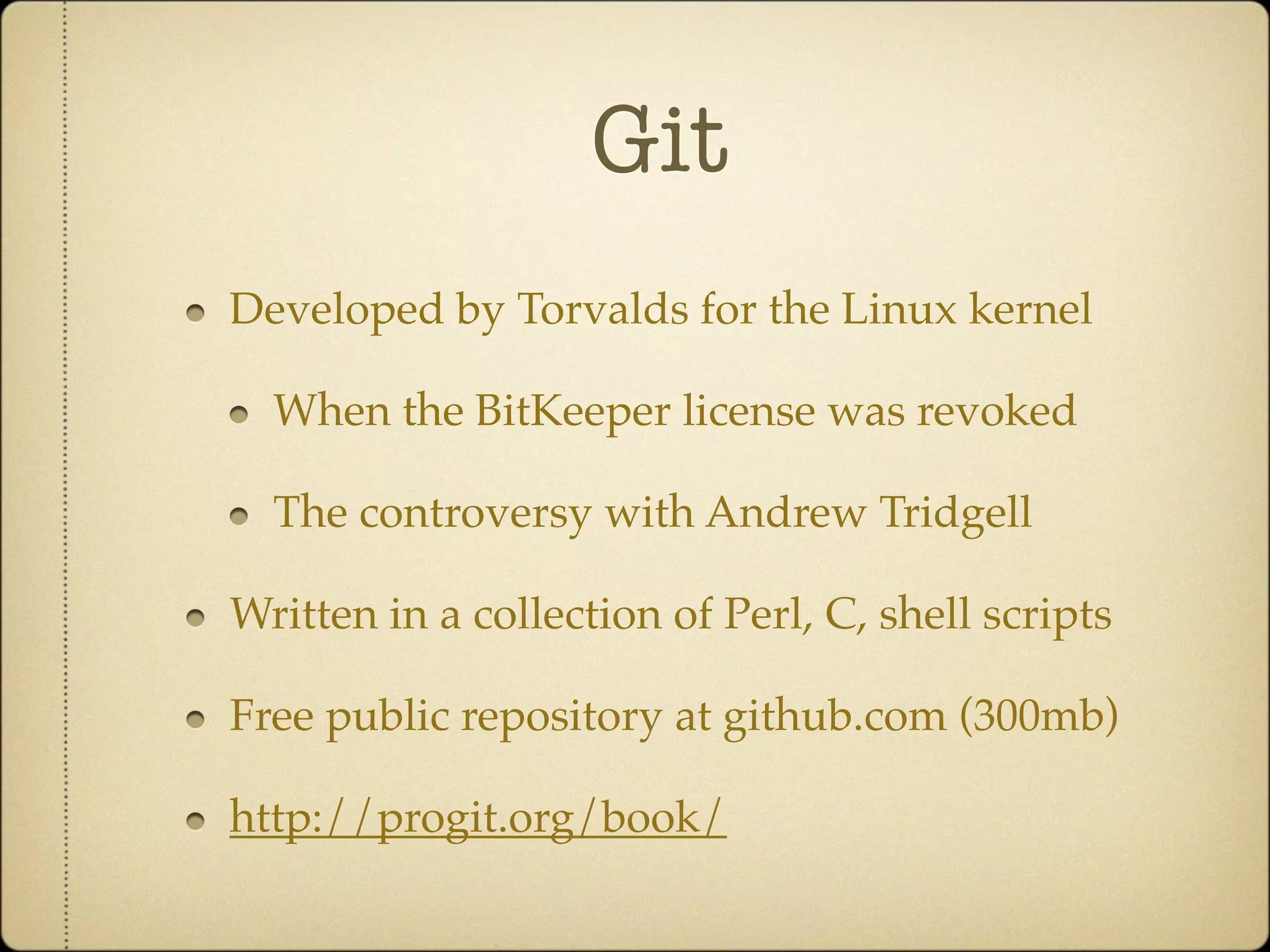 Git
Developed by Torvalds for the Linux kernel

  When the BitKeeper license was revoked

  The controversy with Andrew Tridgell

Written in a collection of Perl, C, shell scripts

Free public repository at github.com (300mb)

http://progit.org/book/
 