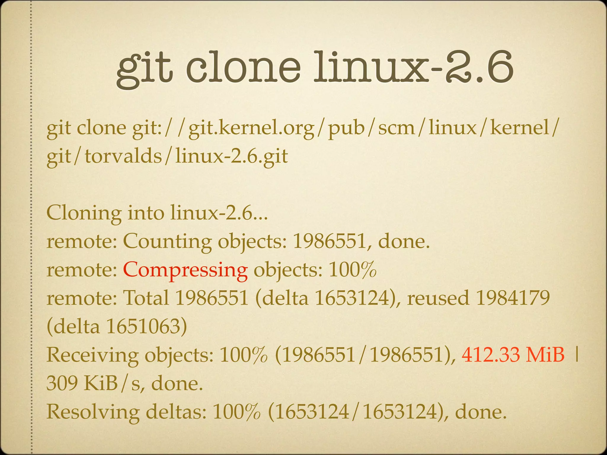 git clone linux-2.6
git clone git://git.kernel.org/pub/scm/linux/kernel/
git/torvalds/linux-2.6.git

Cloning into linux-2.6...
remote: Counting objects: 1986551, done.
remote: Compressing objects: 100%
remote: Total 1986551 (delta 1653124), reused 1984179
(delta 1651063)
Receiving objects: 100% (1986551/1986551), 412.33 MiB |
309 KiB/s, done.
Resolving deltas: 100% (1653124/1653124), done.
 