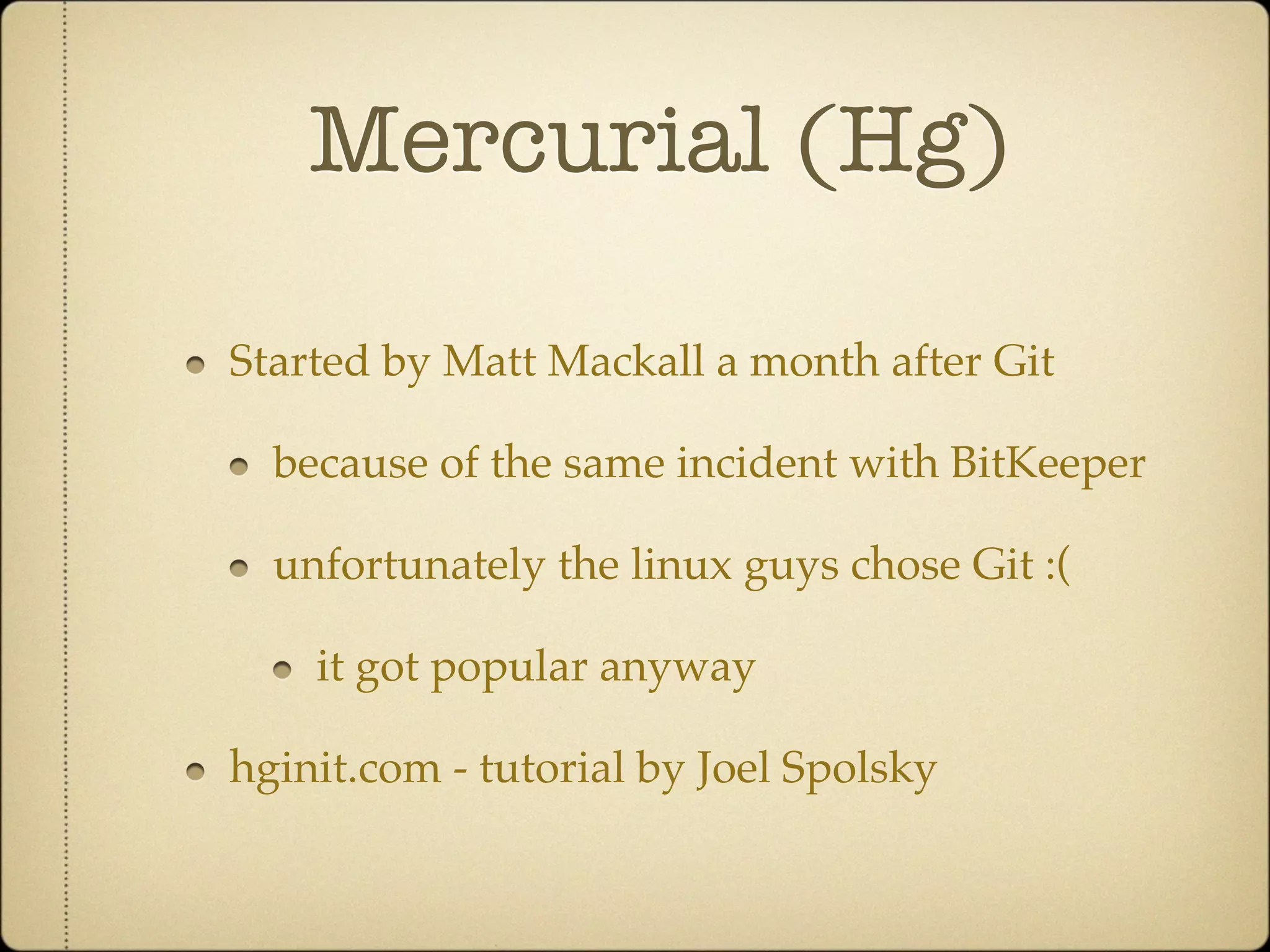 Mercurial (Hg)

Started by Matt Mackall a month after Git

  because of the same incident with BitKeeper

  unfortunately the linux guys chose Git :(

    it got popular anyway

hginit.com - tutorial by Joel Spolsky
 