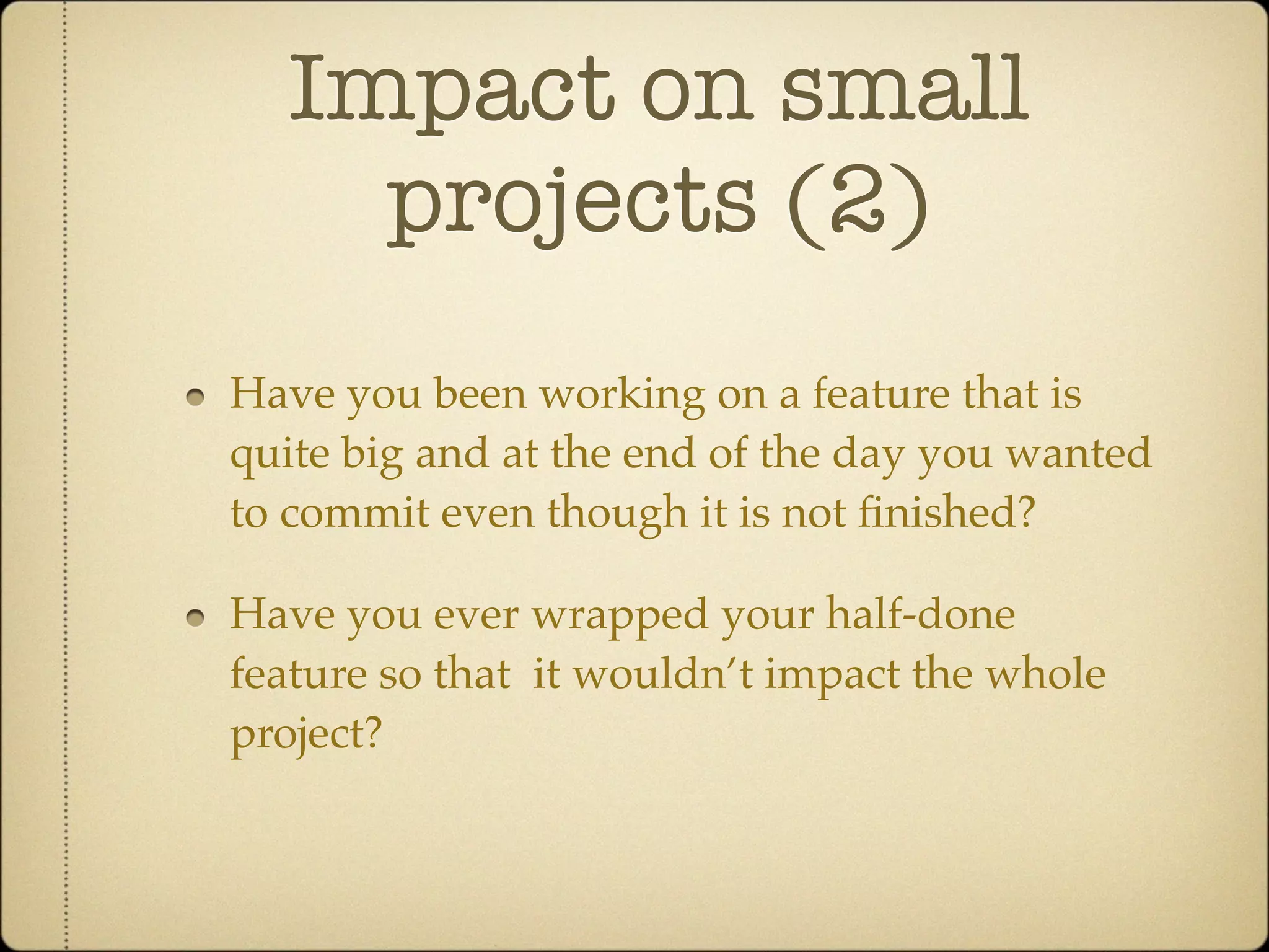 Impact on small
    projects (2)
Have you been working on a feature that is
quite big and at the end of the day you wanted
to commit even though it is not ﬁnished?

Have you ever wrapped your half-done
feature so that it wouldn’t impact the whole
project?
 