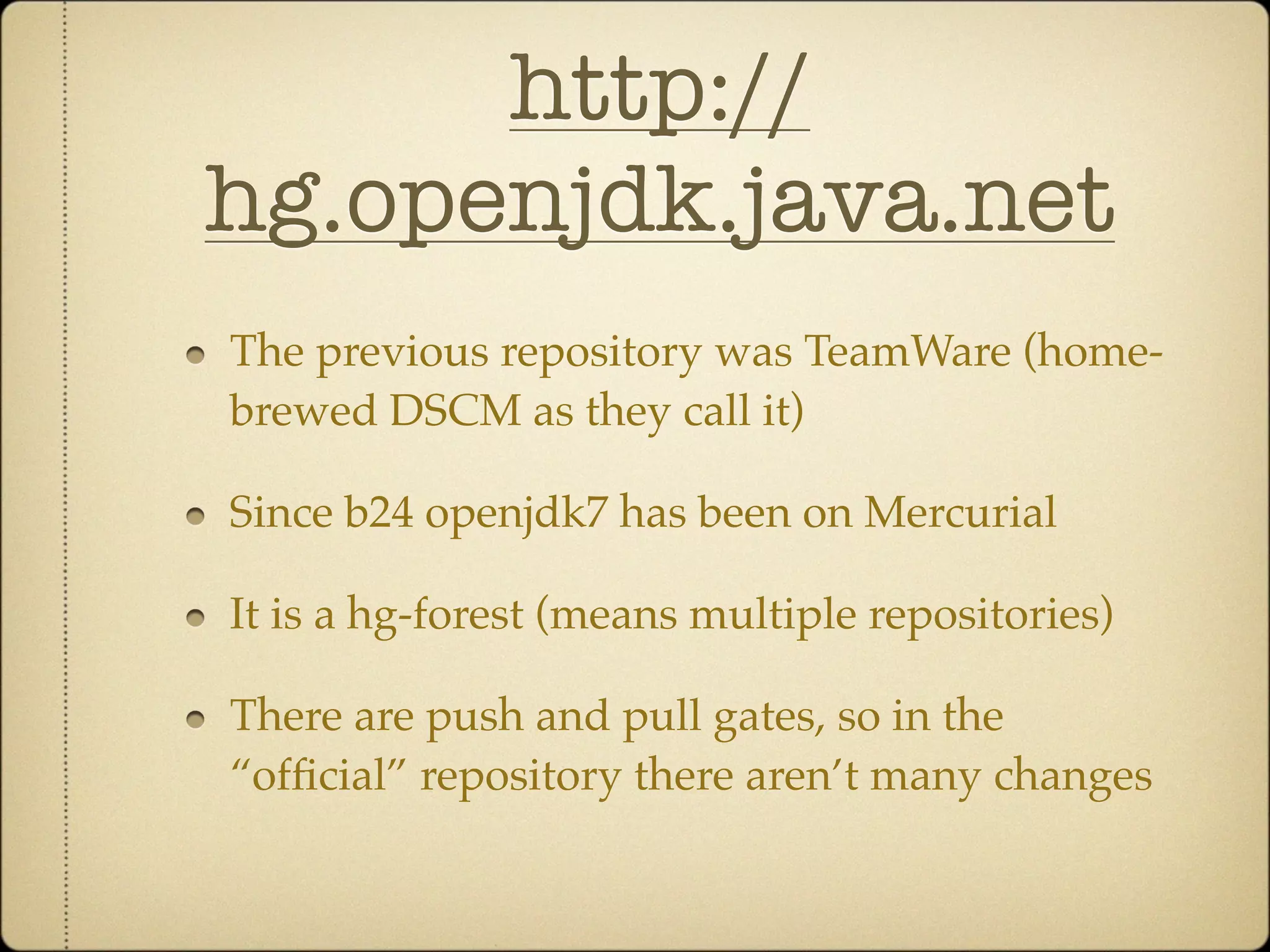 http://
hg.openjdk.java.net
The previous repository was TeamWare (home-
brewed DSCM as they call it)

Since b24 openjdk7 has been on Mercurial

It is a hg-forest (means multiple repositories)

There are push and pull gates, so in the
“ofﬁcial” repository there aren’t many changes
 