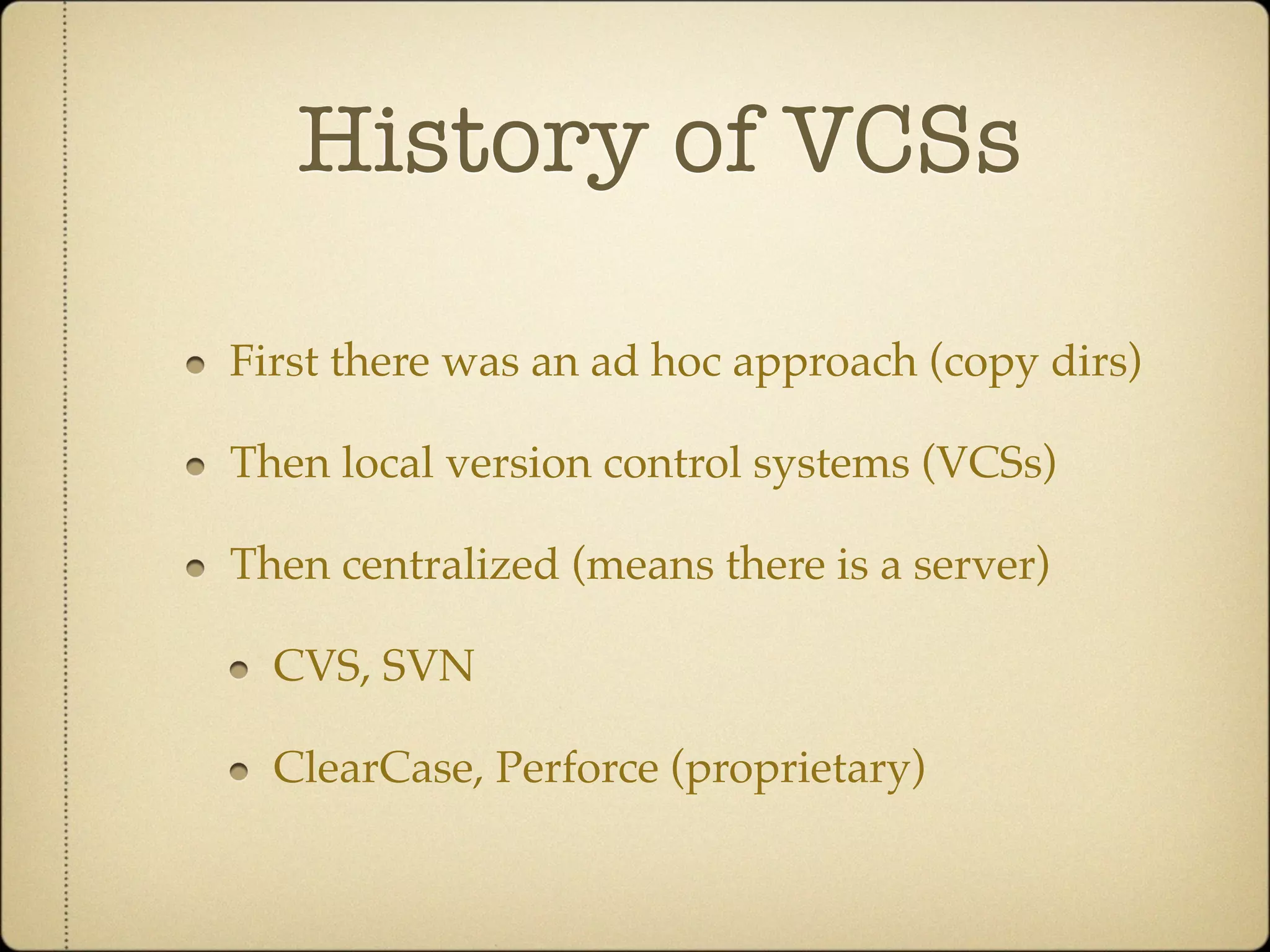 History of VCSs

First there was an ad hoc approach (copy dirs)

Then local version control systems (VCSs)

Then centralized (means there is a server)

  CVS, SVN

  ClearCase, Perforce (proprietary)
 