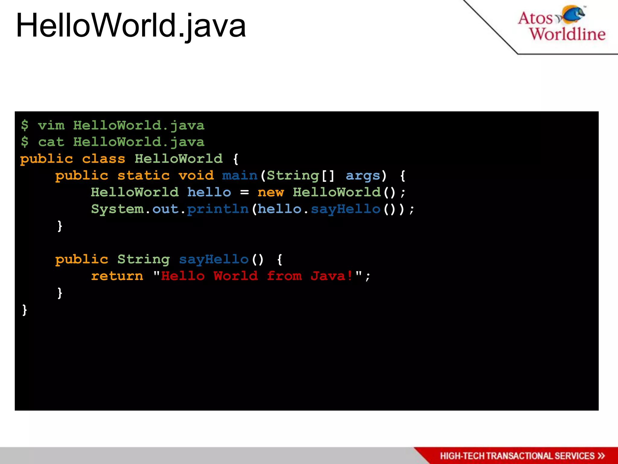 HelloWorld.java

$ vim HelloWorld.java
$ cat HelloWorld.java
public class HelloWorld {
    public static void main(String[] args) {
        HelloWorld hello = new HelloWorld();
        System.out.println(hello.sayHello());
    }

    public String sayHello() {
        return "Hello World from Java!";
    }
}
 
