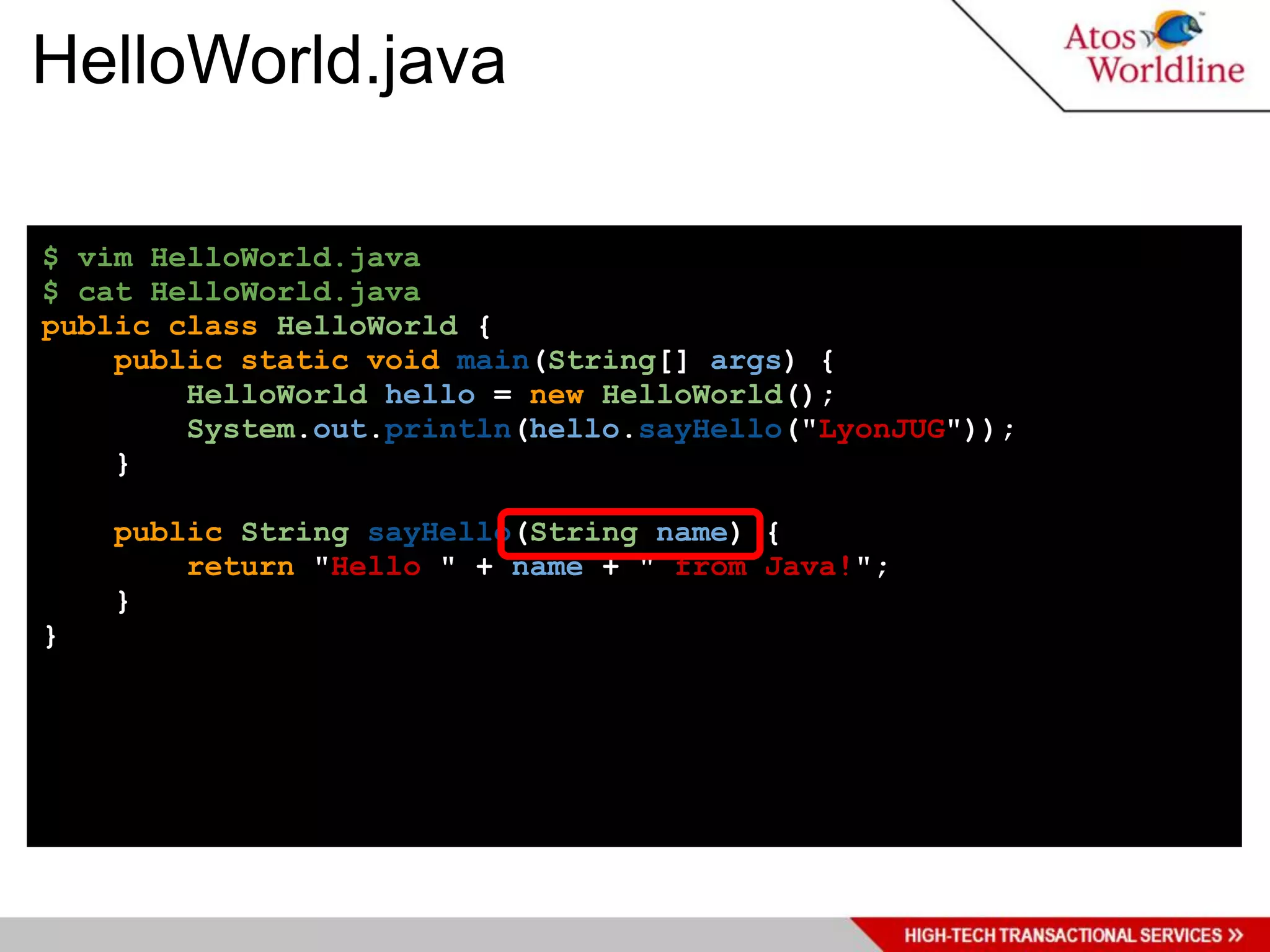 HelloWorld.java

$ vim HelloWorld.java
$ cat HelloWorld.java
public class HelloWorld {
    public static void main(String[] args) {
        HelloWorld hello = new HelloWorld();
        System.out.println(hello.sayHello("LyonJUG"));
    }

    public String sayHello(String name) {
        return "Hello " + name + " from Java!";
    }
}
 