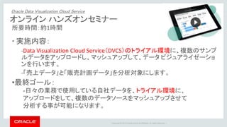 Copyright © 2015 Oracle and/or its affiliates. All rights reserved. |
オンライン ハンズオンセミナー
所要時間：約1時間
• 実施内容：
-Data Visualization Cloud Service（DVCS）のトライアル環境に、複数のサンプ
ルデータをアップロードし、マッシュアップして、データ ビジュアライゼーショ
ンを行います。
-「売上データ」と「販売計画データ」を分析対象にします。
Oracle Data Visualization Cloud Service
•最終ゴール：
-日々の業務で使用している自社データを、トライアル環境に、
アップロードをして、複数のデータソースをマッシュアップさせて
分析する事が可能になります。
 