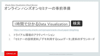 Copyright © 2015 Oracle and/or its affiliates. All rights reserved. |
オンライン ハンズオンセミナーの事前準備
1. トライアル環境のアクティベーション
2. 「セミナーの説明資料」「デモ利用するExcelデータ」資料のダウンロード
1時間で分かるData Visualization
https://community.oracle.com/groups/oracle-cloud-japan-blog/blog
検索
Oracle Data Visualization Cloud Service
 