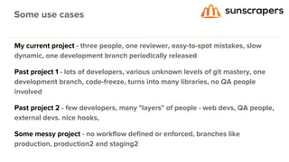 My current project - three people, one reviewer, easy-to-spot mistakes, slow
dynamic, one development branch periodically released
Past project 1 - lots of developers, various unknown levels of git mastery, one
development branch, code-freeze, turns into many libraries, no QA people
involved
Past project 2 - few developers, many "layers" of people - web devs, QA people,
external devs. nice hooks,
Some messy project - no workflow defined or enforced, branches like
production, production2 and staging2
Some use cases
 