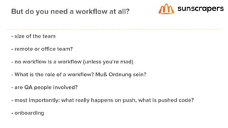 - size of the team
- remote or office team?
- no workflow is a workflow (unless you're mad)
- What is the role of a workflow? Muß Ordnung sein?
- are QA people involved?
- most importantly: what really happens on push, what is pushed code?
- onboarding
But do you need a workflow at all?
 