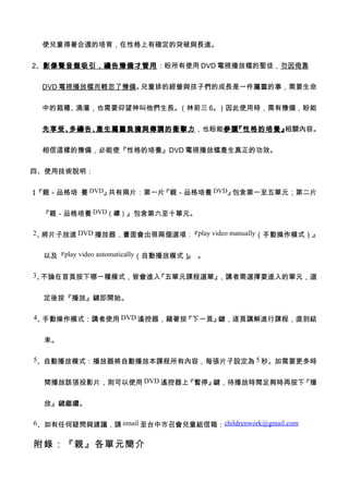 使兒童得著合適的培育，在性格上有確定的突破與長進。


2、影像聲音雖吸引，禱告豫備才管用：盼所有使用 DVD 電視播放檔的聖徒，勿因倚靠


 DVD 電視播放檔而輕忽了豫備。兒童排的經營與孩子們的成長是一件屬靈的事，需要生命


 中的栽種、澆灌，也需要仰望神叫他們生長。（林前三 6。）因此使用時，需有豫備，盼能


 先享受、多禱告、產生屬靈負擔與傳講的衝擊力，也盼能參讀『性格的培養』相關內容。


 相信這樣的豫備，必能使『性格的培養』DVD 電視播放檔產生真正的功效。


四、使用技術說明：


1『親－品格培 養 DVD』
、             共有兩片：第一片『親－品格培養 DVD』包含第一至五單元；第二片


 『親－品格培養 DVD（續）』包含第六至十單元。

2、將片子放進 DVD 播放器，畫面會出現兩個選項： play video manually（手動操作模式）』
                          『


  以及『play video automatically（自動播放模式） 。
                                     』

3、不論在首頁按下哪一種模式，皆會進入『五單元課程選單』，講者需選擇要進入的單元，選


  定後按『播放』鍵即開始。

4、手動操作模式：講者使用 DVD 遙控器，藉著按『下一頁』鍵，逐頁講解進行課程，直到結


  束。

5、自動播放模式：播放器將自動播放本課程所有內容，每張片子設定為 5 秒。如需要更多時


  間播放該張投影片，則可以使用 DVD 遙控器上『暫停』鍵，待播放時間足夠時再按下『播


  放』鍵繼續。

6、如有任何疑問與建議，請 email 至台中市召會兒童組信箱：childrenwork@gmail.com


附錄：『親』各單元簡介
 