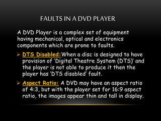 FAULTS IN A DVD PLAYER
A DVD Player is a complex set of equipment
having mechanical, optical and electronics
components which are prone to faults.
 DTS Disabled:When a disc is designed to have
provision of ‘Digital Theatre System (DTS)’ and
the player is not able to produce it then the
player has ‘DTS disabled’ fault.
 Aspect Ratio: A DVD may have an aspect ratio
of 4:3, but with the player set for 16:9 aspect
ratio, the images appear thin and tall in display.
 