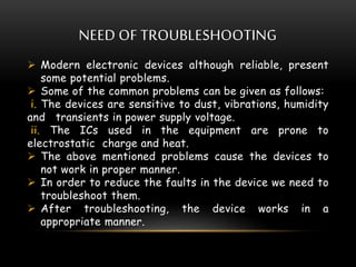 NEED OF TROUBLESHOOTING
 Modern electronic devices although reliable, present
some potential problems.
 Some of the common problems can be given as follows:
i. The devices are sensitive to dust, vibrations, humidity
and transients in power supply voltage.
ii. The ICs used in the equipment are prone to
electrostatic charge and heat.
 The above mentioned problems cause the devices to
not work in proper manner.
 In order to reduce the faults in the device we need to
troubleshoot them.
 After troubleshooting, the device works in a
appropriate manner.
 