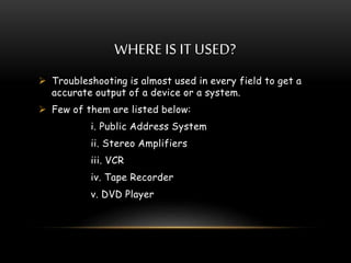 WHERE IS IT USED?
 Troubleshooting is almost used in every field to get a
accurate output of a device or a system.
 Few of them are listed below:
i. Public Address System
ii. Stereo Amplifiers
iii. VCR
iv. Tape Recorder
v. DVD Player
 