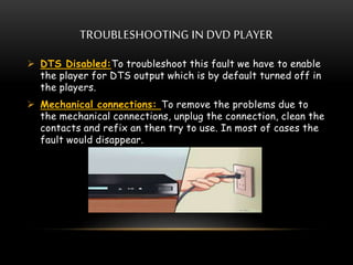 TROUBLESHOOTING IN DVD PLAYER
 DTS Disabled:To troubleshoot this fault we have to enable
the player for DTS output which is by default turned off in
the players.
 Mechanical connections: To remove the problems due to
the mechanical connections, unplug the connection, clean the
contacts and refix an then try to use. In most of cases the
fault would disappear.
 