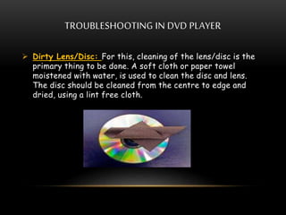 TROUBLESHOOTING IN DVD PLAYER
 Dirty Lens/Disc: For this, cleaning of the lens/disc is the
primary thing to be done. A soft cloth or paper towel
moistened with water, is used to clean the disc and lens.
The disc should be cleaned from the centre to edge and
dried, using a lint free cloth.
 