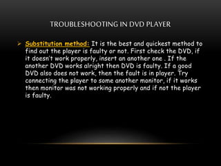 TROUBLESHOOTING IN DVD PLAYER
 Substitution method: It is the best and quickest method to
find out the player is faulty or not. First check the DVD, if
it doesn’t work properly, insert an another one . If the
another DVD works alright then DVD is faulty. If a good
DVD also does not work, then the fault is in player. Try
connecting the player to some another monitor, if it works
then monitor was not working properly and if not the player
is faulty.
 