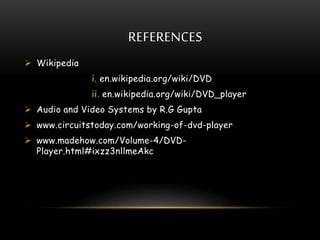 REFERENCES
 Wikipedia
i. en.wikipedia.org/wiki/DVD
ii. en.wikipedia.org/wiki/DVD_player
 Audio and Video Systems by R.G Gupta
 www.circuitstoday.com/working-of-dvd-player
 www.madehow.com/Volume-4/DVD-
Player.html#ixzz3nllmeAkc
 