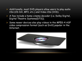  Additionally, most DVD players allow users to play audio
CDs (CD-DA, MP3, etc.) and Video CDs (VCD).
 A few include a home cinema decoder (i.e. Dolby Digital,
Digital Theatre Systems(DTS)).
 Some newer devices also play videos in the MPEG-4 ASP
video compression format (such as DivX) popular in the
Internet.
 