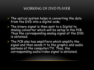 WORKING OF DVD PLAYER
 The optical system helps in converting the data
from the DVD into a digital code.
 The binary signal is then sent to a Digital to
Analog converter which will be setup in the PCB.
Thus the corresponding analog signal of the DVD
is obtained.
 The PCB also has amplifiers which amplify the
signal and then sends it to the graphic and audio
systems of the computer/TV. Thus, the
corresponding audio/video signal is obtained.
 