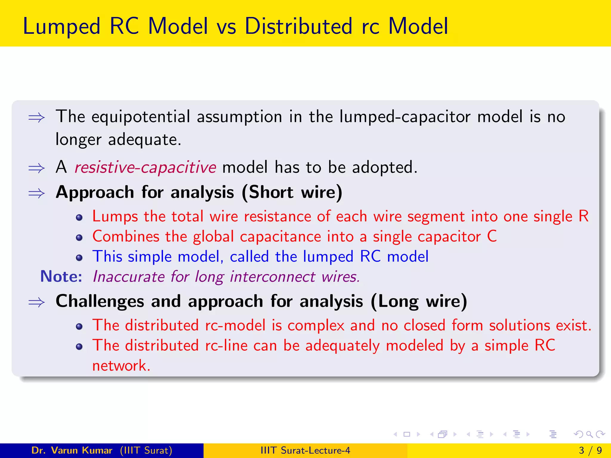 Lumped RC Model vs Distributed rc Model
⇒ The equipotential assumption in the lumped-capacitor model is no
longer adequate.
⇒ A resistive-capacitive model has to be adopted.
⇒ Approach for analysis (Short wire)
Lumps the total wire resistance of each wire segment into one single R
Combines the global capacitance into a single capacitor C
This simple model, called the lumped RC model
Note: Inaccurate for long interconnect wires.
⇒ Challenges and approach for analysis (Long wire)
The distributed rc-model is complex and no closed form solutions exist.
The distributed rc-line can be adequately modeled by a simple RC
network.
Dr. Varun Kumar (IIIT Surat) IIIT Surat-Lecture-4 3 / 9
 