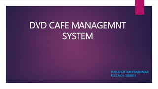 DVD CAFE MANAGEMNT
SYSTEM
PURUSHOTTAM PRABHAKAR
ROLL NO : 0503853
 