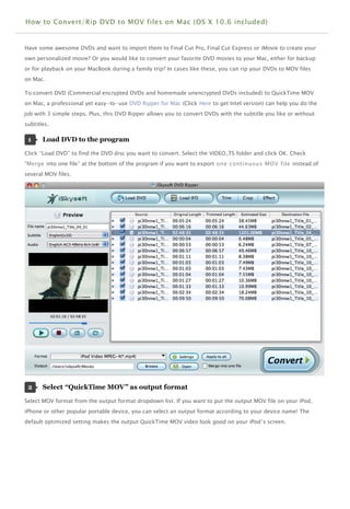 How to Convert/Rip DVD to MOV files on Mac (OS X 10.6 included)


Have some awesome DVDs and want to import them to Final Cut Pro, Final Cut Express or iMovie to create your
own personalized movie? Or you would like to convert your favorite DVD movies to your Mac, either for backup
or for playback on your MacBook during a family trip? In cases like these, you can rip your DVDs to MOV files
on Mac.

To convert DVD (Commercial encrypted DVDs and homemade unencrypted DVDs included) to QuickTime MOV
on Mac, a professional yet easy-to-use DVD Ripper for Mac (Click Here to get Intel version) can help you do the
job with 3 simple steps. Plus, this DVD Ripper allows you to convert DVDs with the subtitle you like or without
subtitles.

 1     Load DVD to the program 

Click “Load DVD” to find the DVD disc you want to convert. Select the VIDEO_TS folder and click OK. Check
“Merge into one file” at the bottom of the program if you want to export one continuous MOV file instead of
several MOV files.




 2     Select “QuickTime MOV” as output format 

Select MOV format from the output format dropdown list. If you want to put the output MOV file on your iPod,
iPhone or other popular portable device, you can select an output format according to your device name! The
default optimized setting makes the output QuickTime MOV video look good on your iPod ’s screen.




                                                                                                                  H
                                                                                                                  M
 