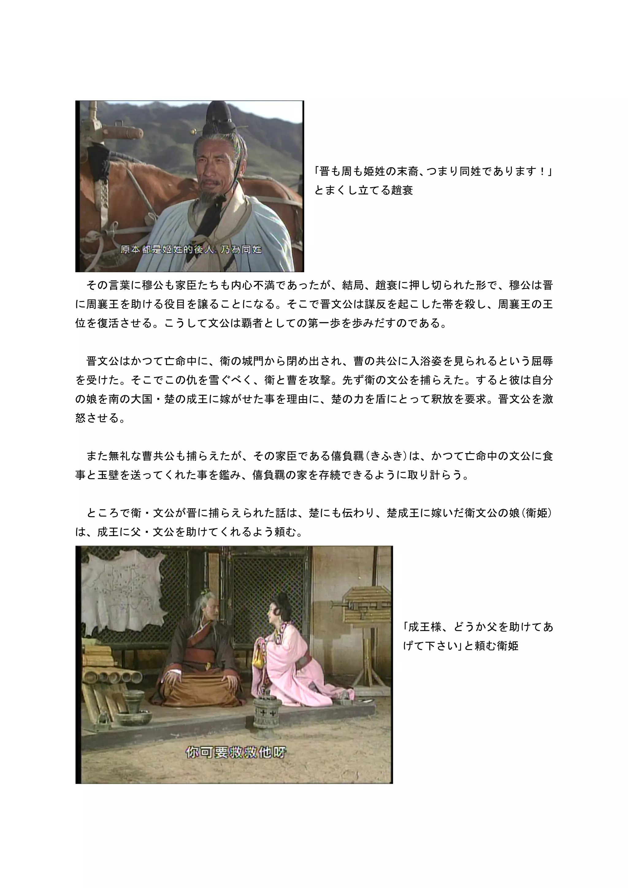 ｢晋も周も姫姓の末裔、つまり同姓であります！｣
                        とまくし立てる趙衰




 その言葉に穆公も家臣たちも内心不満であったが、結局、趙衰に押し切られた形で、穆公は晋
に周襄王を助ける役目を譲ることになる。そこで晋文公は謀反を起こした帯を殺し、周襄王の王
位を復活させる。こうして文公は覇者としての第一歩を歩みだすのである。


 晋文公はかつて亡命中に、衛の城門から閉め出され、曹の共公に入浴姿を見られるという屈辱
を受けた。そこでこの仇を雪ぐべく、衛と曹を攻撃。先ず衛の文公を捕らえた。すると彼は自分
の娘を南の大国・楚の成王に嫁がせた事を理由に、楚の力を盾にとって釈放を要求。晋文公を激
怒させる。


 また無礼な曹共公も捕らえたが、その家臣である僖負羈(きふき)は、かつて亡命中の文公に食
事と玉壁を送ってくれた事を鑑み、僖負羈の家を存続できるように取り計らう。


 ところで衛・文公が晋に捕らえられた話は、楚にも伝わり、楚成王に嫁いだ衛文公の娘(衛姫)
は、成王に父・文公を助けてくれるよう頼む。




                                ｢成王様、どうか父を助けてあ
                                げて下さい｣と頼む衛姫
 