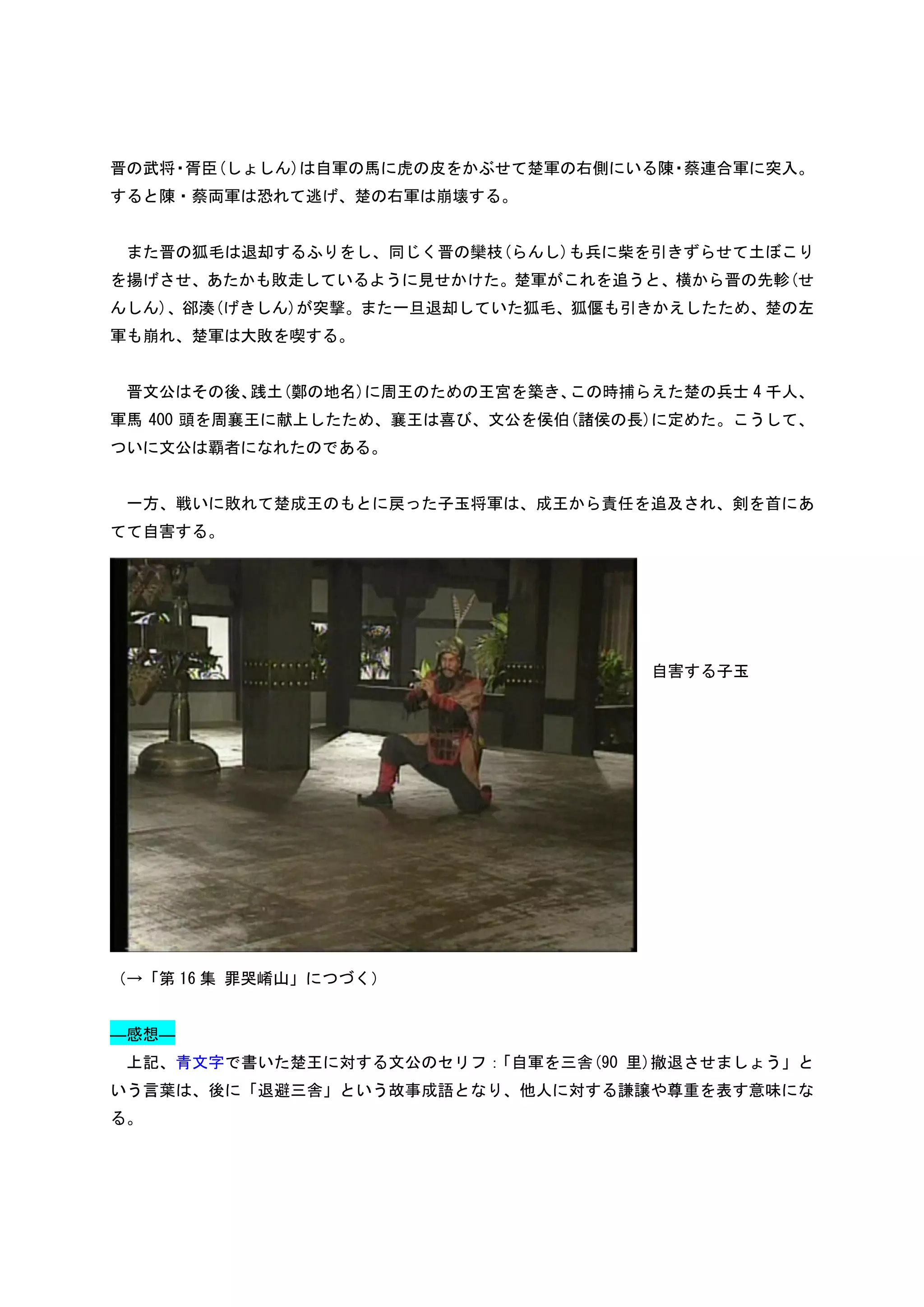 晋の武将・胥臣(しょしん)は自軍の馬に虎の皮をかぶせて楚軍の右側にいる陳 蔡連合軍に突入。
                                    ・
すると陳・蔡両軍は恐れて逃げ、楚の右軍は崩壊する。


 また晋の狐毛は退却するふりをし、同じく晋の欒枝(らんし)も兵に柴を引きずらせて土ぼこり
を揚げさせ、あたかも敗走しているように見せかけた。楚軍がこれを追うと、横から晋の先軫(せ
んしん)、郤湊(げきしん)が突撃。また一旦退却していた狐毛、狐偃も引きかえしたため、楚の左
軍も崩れ、楚軍は大敗を喫する。


 晋文公はその後、践土(鄭の地名)に周王のための王宮を築き、この時捕らえた楚の兵士 4 千人、
軍馬 400 頭を周襄王に献上したため、襄王は喜び、文公を侯伯(諸侯の長)に定めた。こうして、
ついに文公は覇者になれたのである。


 一方、戦いに敗れて楚成王のもとに戻った子玉将軍は、成王から責任を追及され、剣を首にあ
てて自害する。




                                    自害する子玉




（→「第 16 集 罪哭崤山」につづく）


―感想―
 上記、青文字で書いた楚王に対する文公のセリフ：「自軍を三舎(90 里)撤退させましょう」と
いう言葉は、後に「退避三舎」という故事成語となり、他人に対する謙譲や尊重を表す意味にな
る。
 