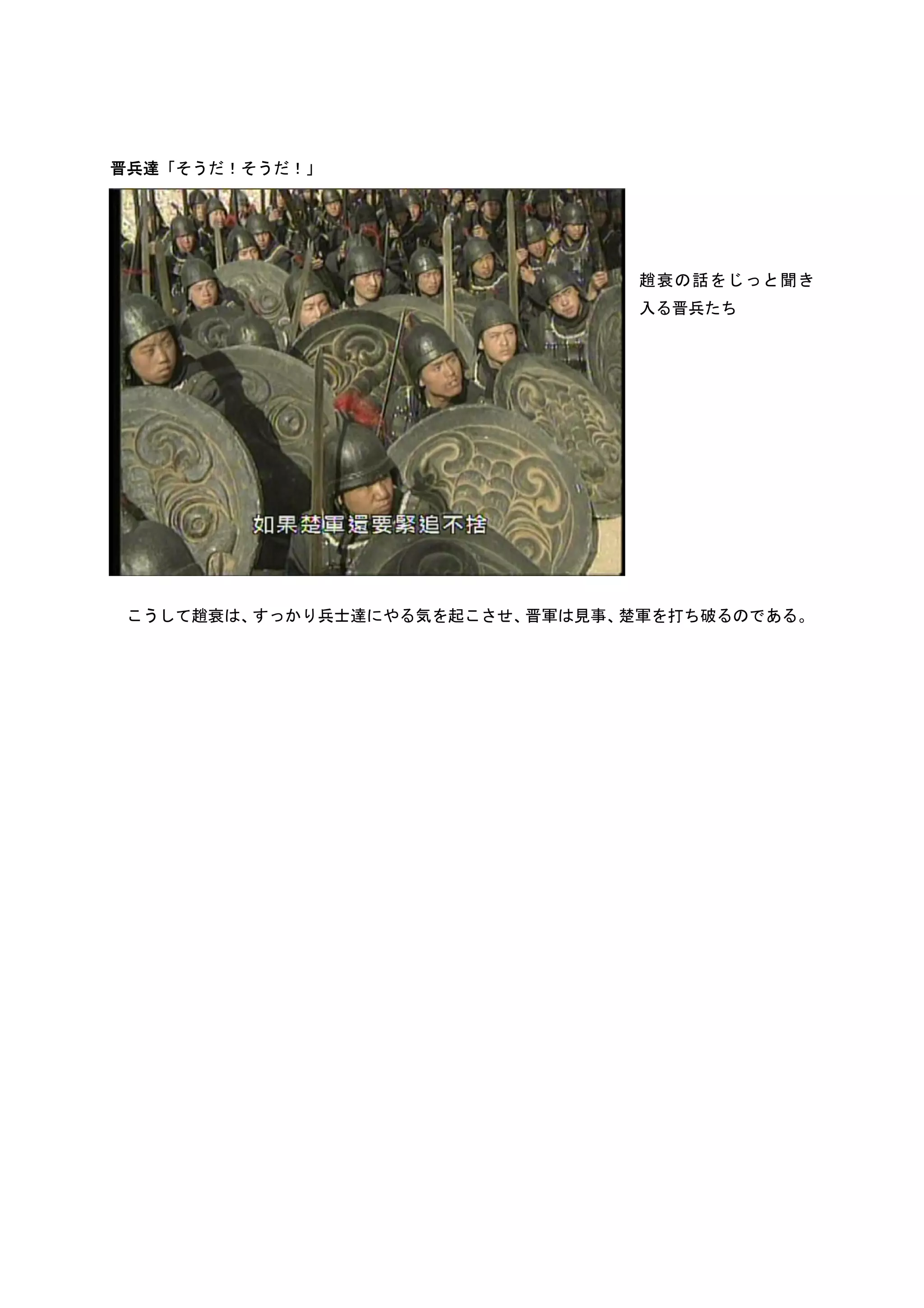 晋兵達「そうだ！そうだ！」




                                趙衰の話をじっと聞き
                                入る晋兵たち




こうして趙衰は、すっかり兵士達にやる気を起こさせ、晋軍は見事、楚軍を打ち破るのである。
 