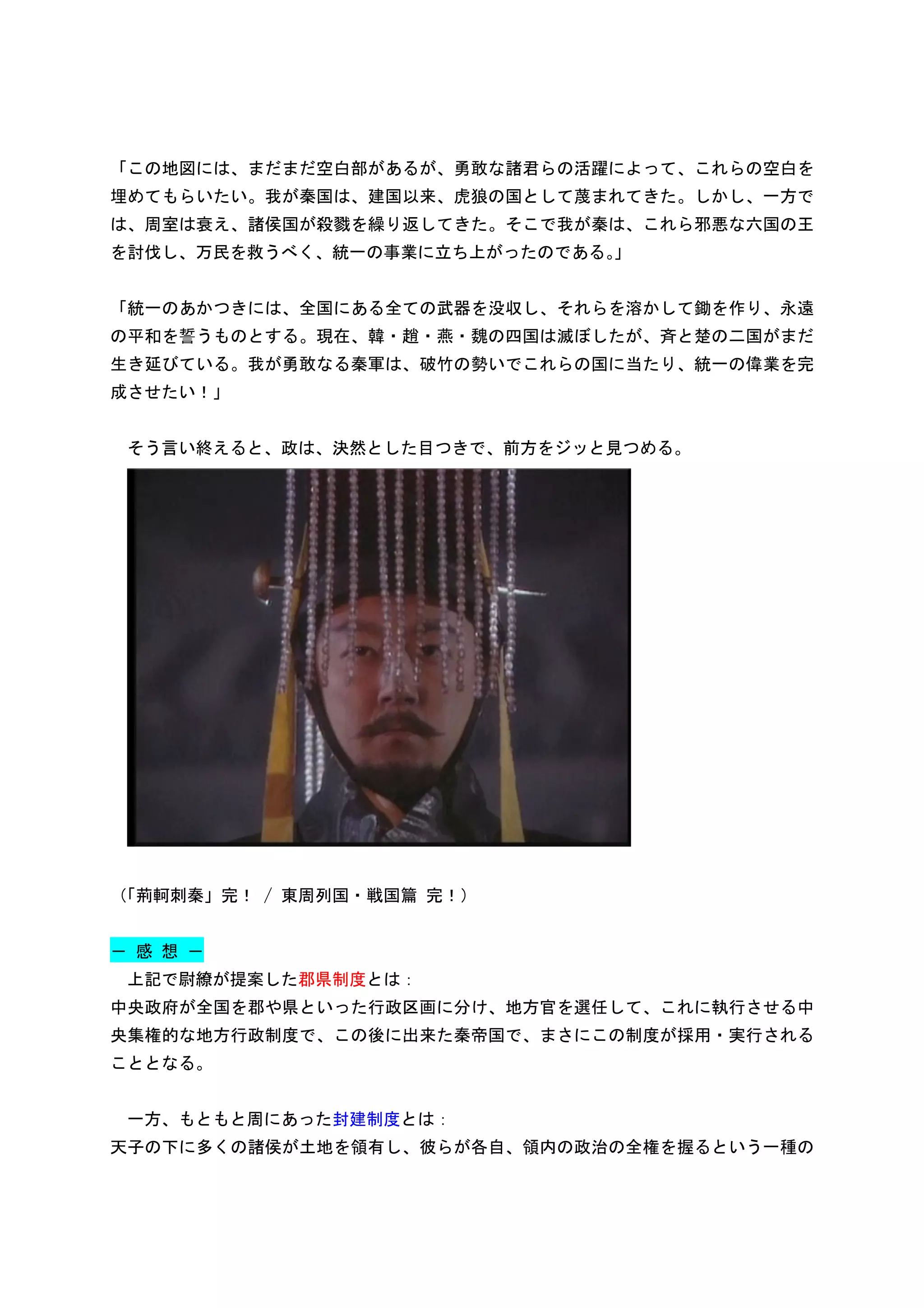 「この地図には、まだまだ空白部があるが、勇敢な諸君らの活躍によって、これらの空白を
埋めてもらいたい。我が秦国は、建国以来、虎狼の国として蔑まれてきた。しかし、一方で
は、周室は衰え、諸侯国が殺戮を繰り返してきた。そこで我が秦は、これら邪悪な六国の王
を討伐し、万民を救うべく、統一の事業に立ち上がったのである。
                             」


「統一のあかつきには、全国にある全ての武器を没収し、それらを溶かして鋤を作り、永遠
の平和を誓うものとする。現在、韓・趙・燕・魏の四国は滅ぼしたが、斉と楚の二国がまだ
生き延びている。我が勇敢なる秦軍は、破竹の勢いでこれらの国に当たり、統一の偉業を完
成させたい！」


 そう言い終えると、政は、決然とした目つきで、前方をジッと見つめる。




（「荊軻刺秦」完！ / 東周列国・戦国篇 完！）


－ 感 想 －
 上記で尉繚が提案した郡県制度とは：
中央政府が全国を郡や県といった行政区画に分け、地方官を選任して、これに執行させる中
央集権的な地方行政制度で、この後に出来た秦帝国で、まさにこの制度が採用・実行される
こととなる。


 一方、もともと周にあった封建制度とは：
天子の下に多くの諸侯が土地を領有し、彼らが各自、領内の政治の全権を握るという一種の
 