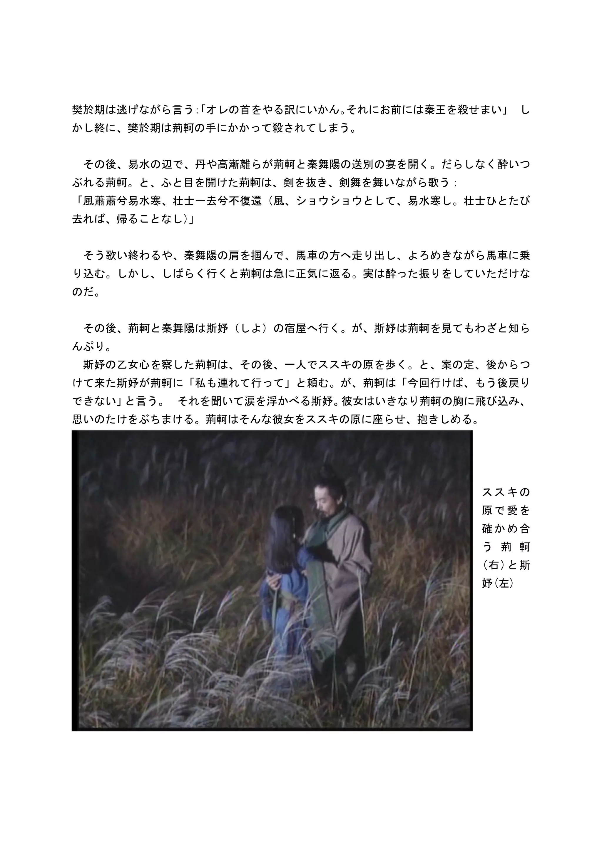 樊於期は逃げながら言う 「オレの首をやる訳にいかん。
           ：              それにお前には秦王を殺せまい」 し
かし終に、樊於期は荊軻の手にかかって殺されてしまう。


 その後、易水の辺で、丹や高漸離らが荊軻と秦舞陽の送別の宴を開く。だらしなく酔いつ
ぶれる荊軻。と、ふと目を開けた荊軻は、剣を抜き、剣舞を舞いながら歌う：
「風蕭蕭兮易水寒、壮士一去兮不復還（風、ショウショウとして、易水寒し。壮士ひとたび
去れば、帰ることなし）
          」


 そう歌い終わるや、秦舞陽の肩を掴んで、馬車の方へ走り出し、よろめきながら馬車に乗
り込む。しかし、しばらく行くと荊軻は急に正気に返る。実は酔った振りをしていただけな
のだ。


 その後、荊軻と秦舞陽は斯妤（しよ）の宿屋へ行く。が、斯妤は荊軻を見てもわざと知ら
んぷり。
 斯妤の乙女心を察した荊軻は、その後、一人でススキの原を歩く。と、案の定、後からつ
けて来た斯妤が荊軻に「私も連れて行って」と頼む。が、荊軻は「今回行けば、もう後戻り
できない」と言う。 それを聞いて涙を浮かべる斯妤。彼女はいきなり荊軻の胸に飛び込み、
思いのたけをぶちまける。荊軻はそんな彼女をススキの原に座らせ、抱きしめる。




                                      ススキの
                                      原で愛を
                                      確かめ合
                                      う 荊 軻
                                      (右) と斯
                                      妤(左)
 