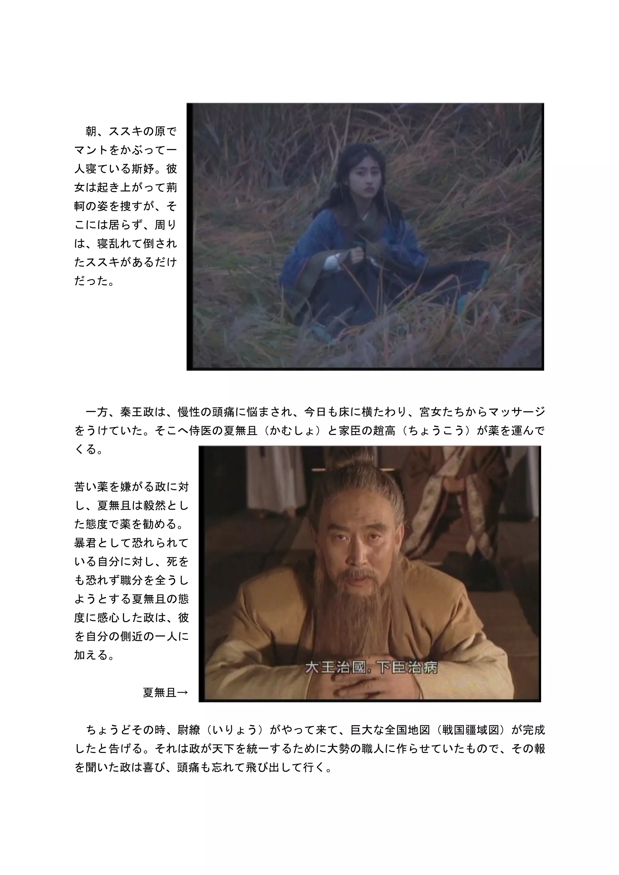 朝、ススキの原で
マントをかぶって一
人寝ている斯妤。彼
女は起き上がって荊
軻の姿を捜すが、そ
こには居らず、周り
は、寝乱れて倒され
たススキがあるだけ
だった。




 一方、秦王政は、慢性の頭痛に悩まされ、今日も床に横たわり、宮女たちからマッサージ
をうけていた。そこへ侍医の夏無且（かむしょ）と家臣の趙高（ちょうこう）が薬を運んで
くる。


苦い薬を嫌がる政に対
し、夏無且は毅然とし
た態度で薬を勧める。
暴君として恐れられて
いる自分に対し、死を
も恐れず職分を全うし
ようとする夏無且の態
度に感心した政は、彼
を自分の側近の一人に
加える。


       夏無且→


 ちょうどその時、尉繚（いりょう）がやって来て、巨大な全国地図（戦国疆域図）が完成
したと告げる。それは政が天下を統一するために大勢の職人に作らせていたもので、その報
を聞いた政は喜び、頭痛も忘れて飛び出して行く。
 