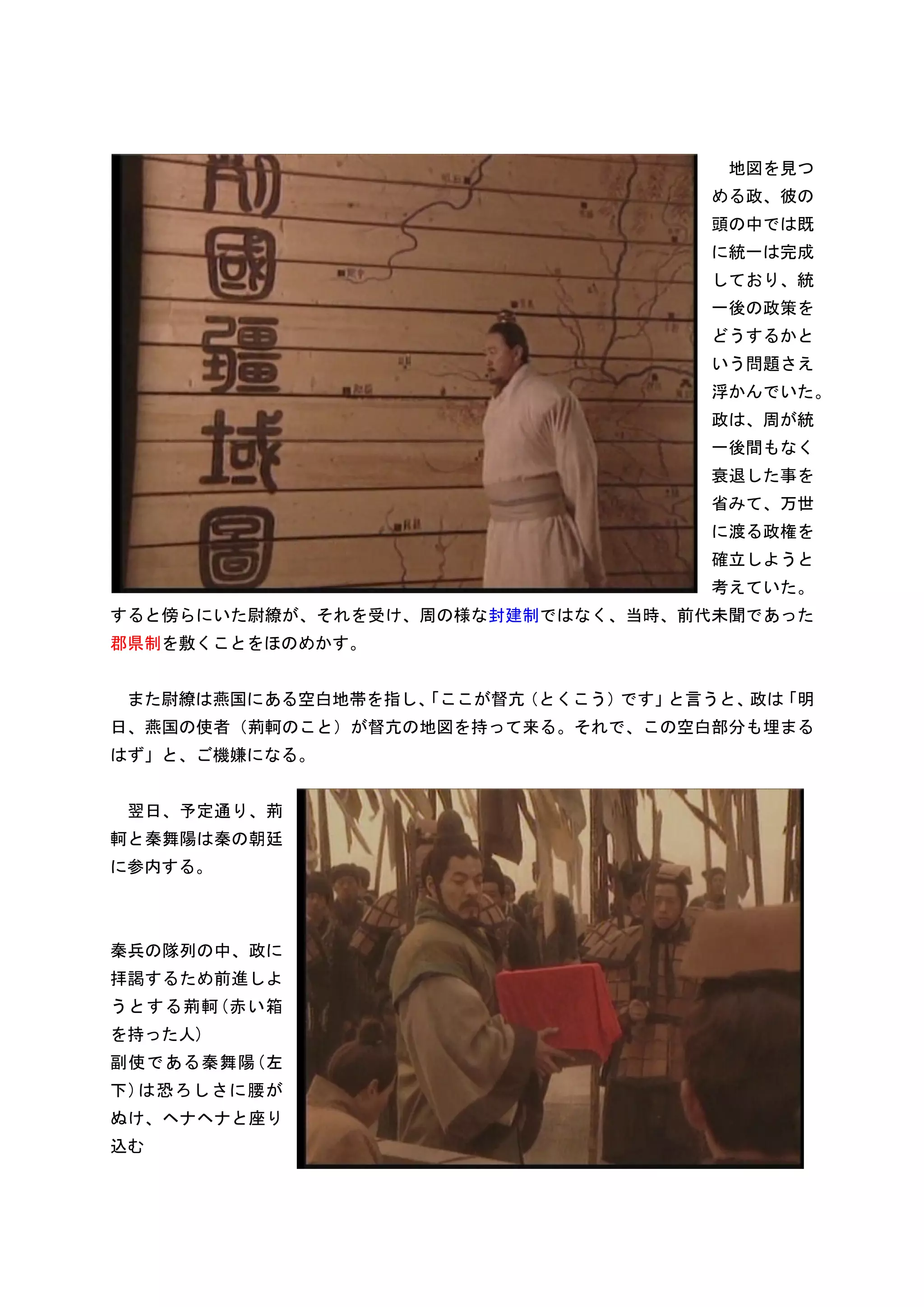 地図を見つ
                                   める政、彼の
                                   頭の中では既
                                   に統一は完成
                                   しており、統
                                   一後の政策を
                                   どうするかと
                                   いう問題さえ
                                   浮かんでいた。
                                   政は、周が統
                                   一後間もなく
                                   衰退した事を
                                   省みて、万世
                                   に渡る政権を
                                   確立しようと
                                   考えていた。
すると傍らにいた尉繚が、それを受け、周の様な封建制ではなく、当時、前代未聞であった
郡県制を敷くことをほのめかす。


 また尉繚は燕国にある空白地帯を指し、
                  「ここが督亢（とくこう）です」と言うと、政は「明
日、燕国の使者（荊軻のこと）が督亢の地図を持って来る。それで、この空白部分も埋まる
はず」と、ご機嫌になる。


 翌日、予定通り、荊
軻と秦舞陽は秦の朝廷
に参内する。



秦兵の隊列の中、政に
拝謁するため前進しよ
うとする荊軻(赤い箱
を持った人)
副使である秦舞陽(左
下)は恐ろしさに腰が
ぬけ、ヘナヘナと座り
込む
 
