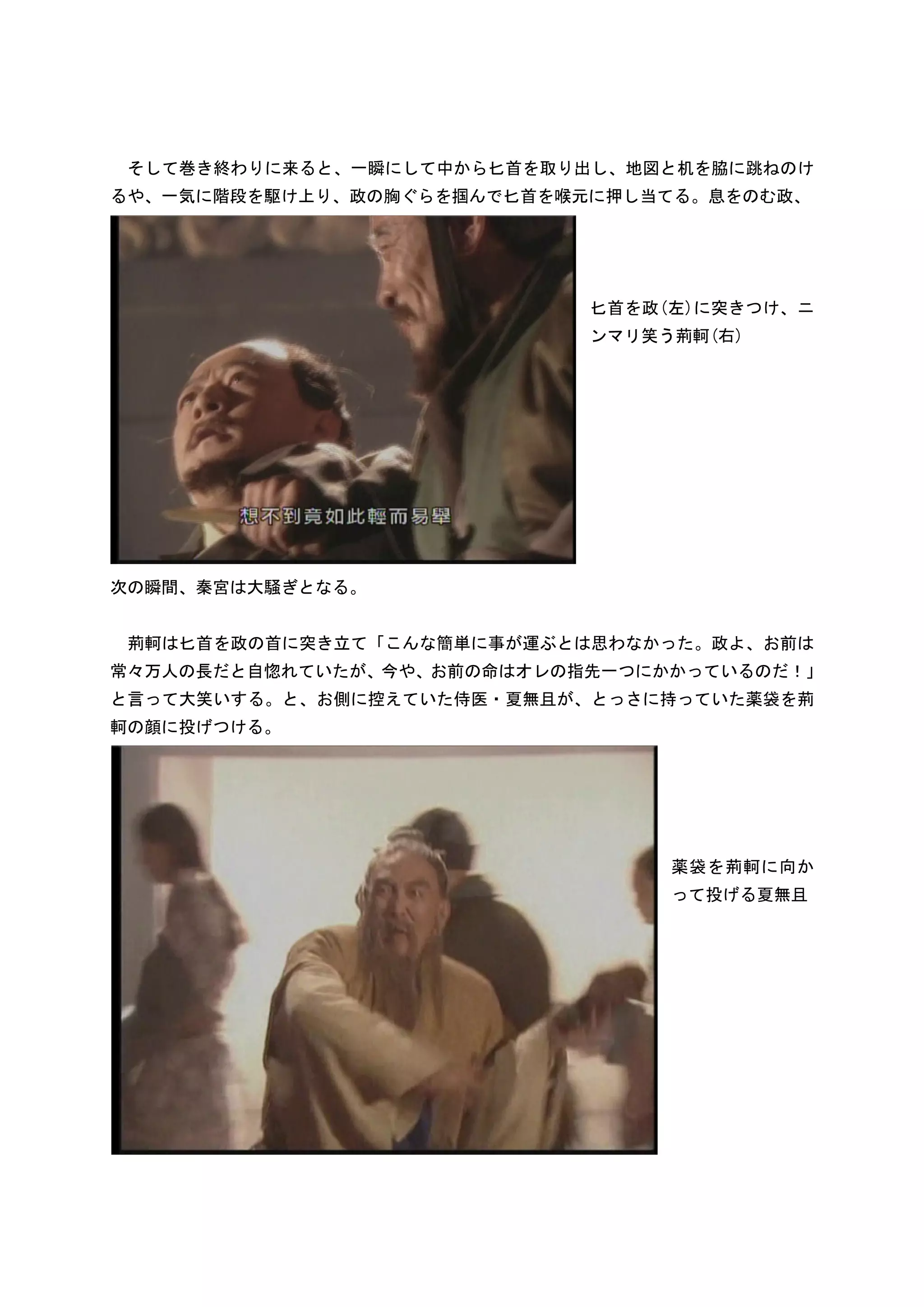 そして巻き終わりに来ると、一瞬にして中から匕首を取り出し、地図と机を脇に跳ねのけ
るや、一気に階段を駆け上り、政の胸ぐらを掴んで匕首を喉元に押し当てる。息をのむ政、




                            匕首を政(左)に突きつけ、ニ
                            ンマリ笑う荊軻(右)




次の瞬間、秦宮は大騒ぎとなる。


 荊軻は匕首を政の首に突き立て「こんな簡単に事が運ぶとは思わなかった。政よ、お前は
常々万人の長だと自惚れていたが、今や、お前の命はオレの指先一つにかかっているのだ！」
と言って大笑いする。と、お側に控えていた侍医・夏無且が、とっさに持っていた薬袋を荊
軻の顔に投げつける。




                                 薬袋を荊軻に向か
                                 って投げる夏無且
 